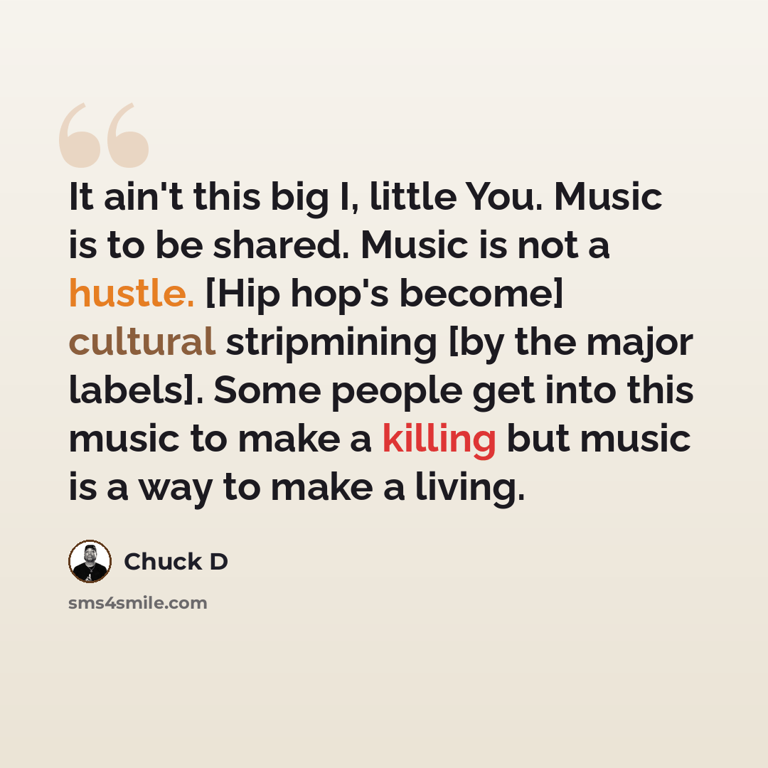 “It ain't this big I, little You. Music is to be shared. Music is not a hustle. [Hip hop's become] cultural stripmining [by the major labels]. Some people get into this music to make a killing but music is a way to make a living.” quote by Chuck D