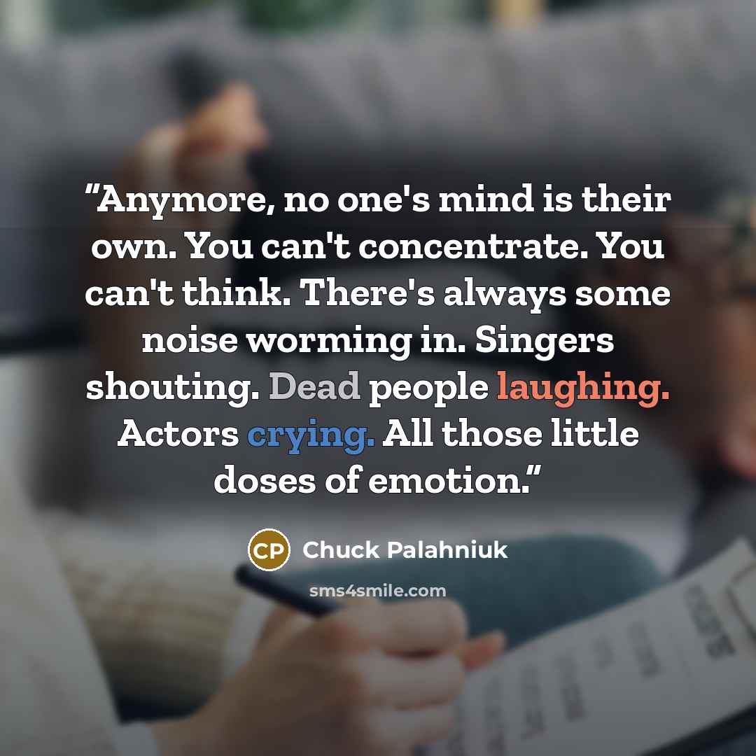 “Anymore, no one's mind is their own. You can't concentrate. You can't think. There's always some noise worming in. Singers shouting. Dead people laughing. Actors crying. All those little doses of emotion.” quote by Chuck Palahniuk