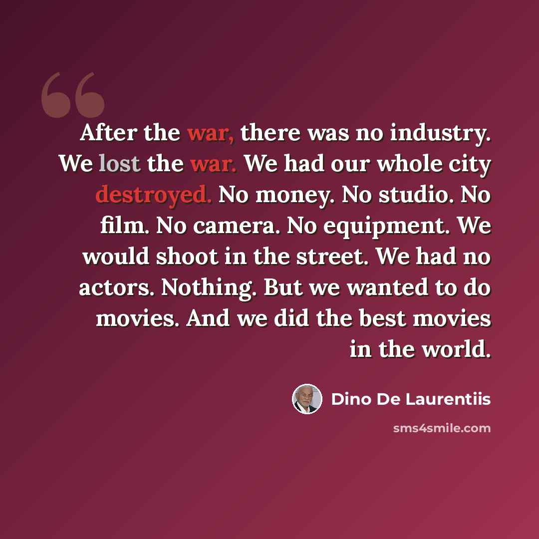 “After the war, there was no industry. We lost the war. We had our whole city destroyed. No money. No studio. No film. No camera. No equipment. We would shoot in the street. We had no actors. Nothing. But we wanted to do movies. And we did the best movies in the world.” quote by Dino De Laurentiis