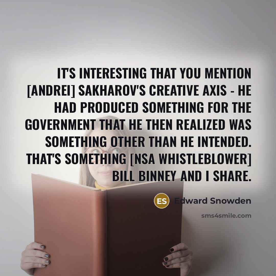 “It's interesting that you mention [Andrei] Sakharov's creative axis - he had produced something for the government that he then realized was something other than he intended. That's something [NSA whistleblower] Bill Binney and I share.” quote by Edward Snowden