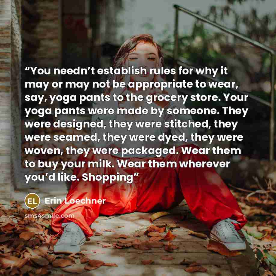 “You needn’t establish rules for why it may or may not be appropriate to wear, say, yoga pants to the grocery store. Your yoga pants were made by someone. They were designed, they were stitched, they were seamed, they were dyed, they were woven, they were packaged. Wear them to buy your milk. Wear…” quote by Erin Loechner