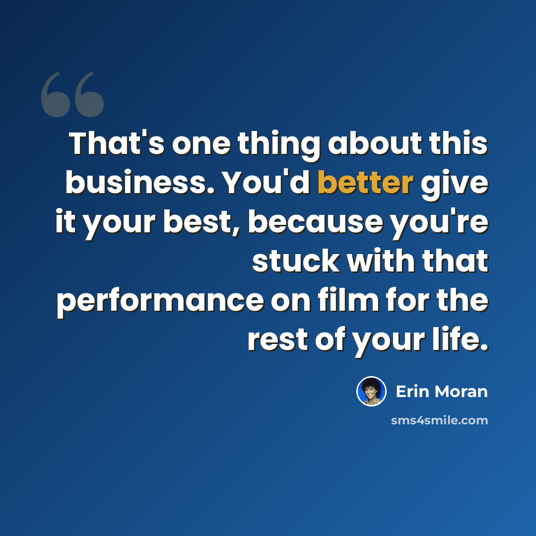 “That's one thing about this business. You'd better give it your best, because you're stuck with that performance on film for the rest of your life.” quote by Erin Moran