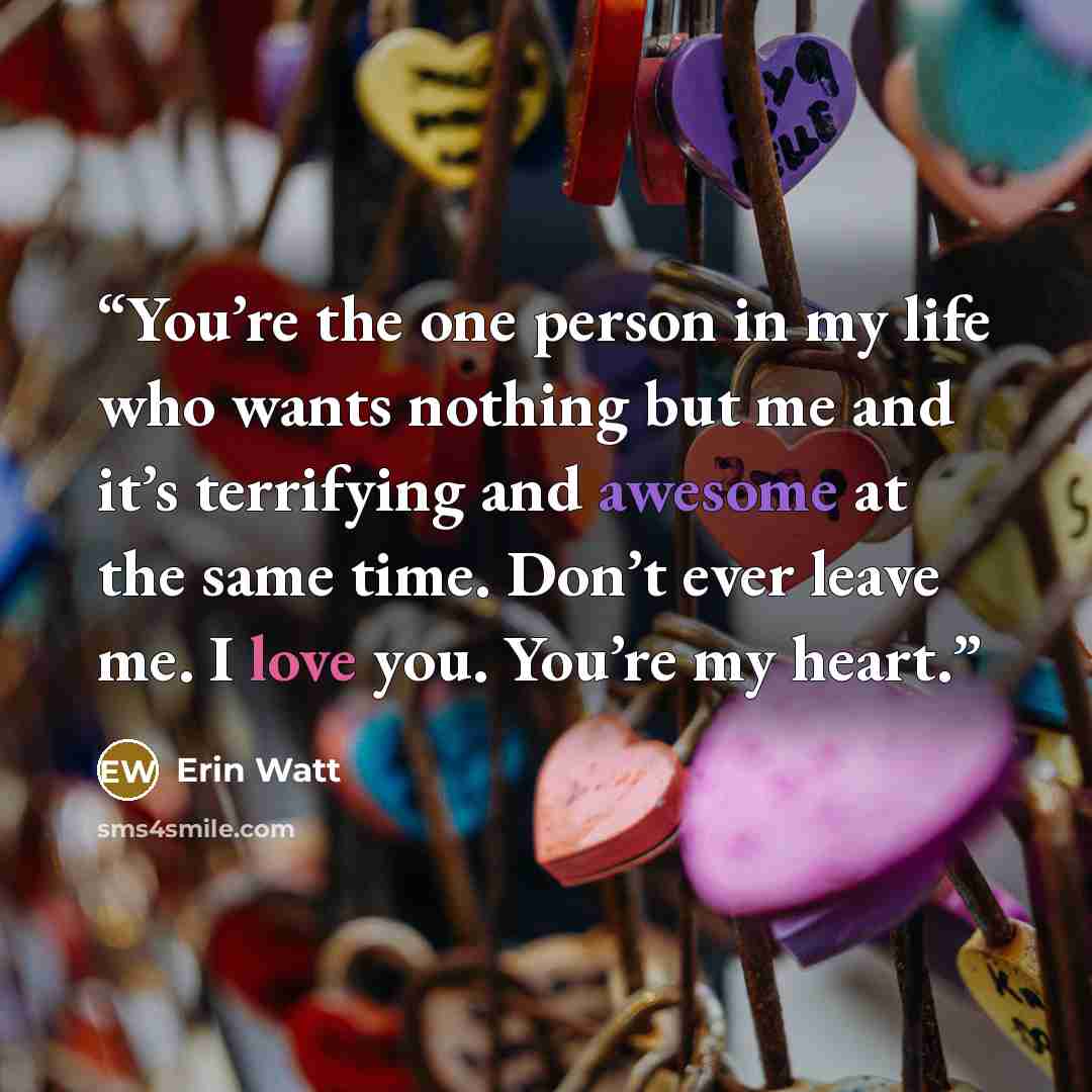 “You’re the one person in my life who wants nothing but me and it’s terrifying and awesome at the same time. Don’t ever leave me. I love you. You’re my heart.” quote by Erin Watt