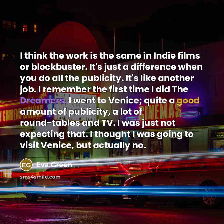 “I think the work is the same in Indie films or blockbuster. It's just a difference when you do all the publicity. It's like another job. I remember the first time I did The Dreamers. I went to Venice; quite a good amount of publicity, a lot of round-tables and TV. I was just not expecting that. I…” quote by Eva Green