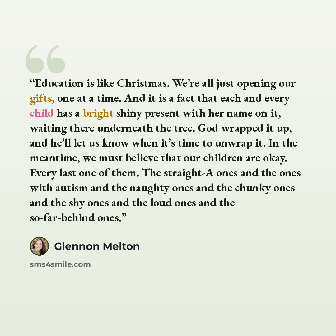 “Education is like Christmas. We’re all just opening our gifts, one at a time. And it is a fact that each and every child has a bright shiny present with her name on it, waiting there underneath the tree. God wrapped it up, and he’ll let us know when it’s time to unwrap it. In the meantime, we must…” quote by Glennon Melton