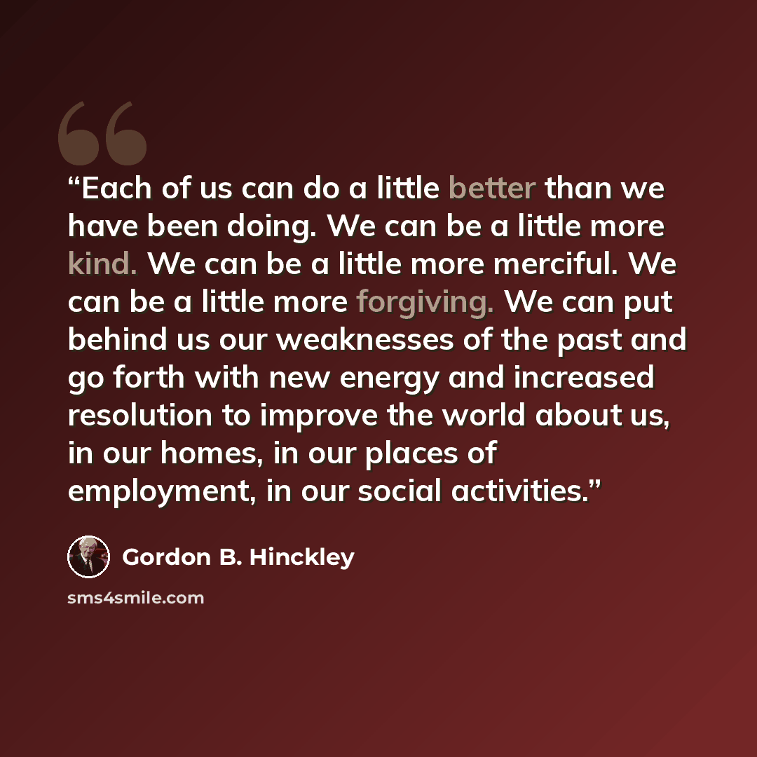 “Each of us can do a little better than we have been doing. We can be a little more kind. We can be a little more merciful. We can be a little more forgiving. We can put behind us our weaknesses of the past and go forth with new energy and increased resolution to improve the world about us, in our…” quote by Gordon B. Hinckley
