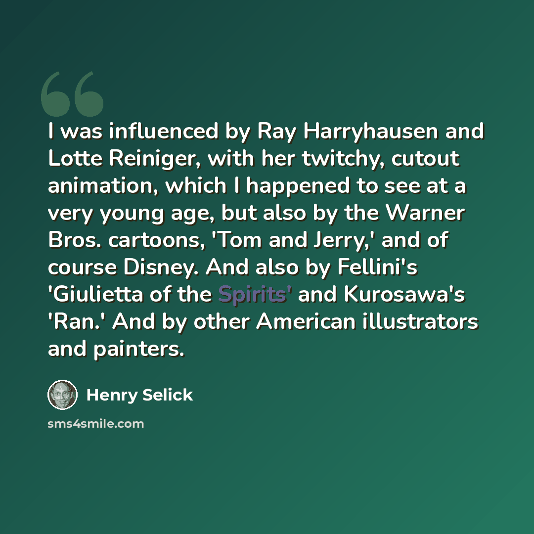 “I was influenced by Ray Harryhausen and Lotte Reiniger, with her twitchy, cutout animation, which I happened to see at a very young age, but also by the Warner Bros. cartoons, 'Tom and Jerry,' and of course Disney. And also by Fellini's 'Giulietta of the Spirits' and Kurosawa's 'Ran.' And by other…” quote by Henry Selick