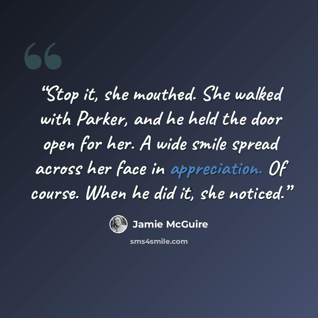 “Stop it, she mouthed. She walked with Parker, and he held the door open for her. A wide smile spread across her face in appreciation. Of course. When he did it, she noticed.” quote by Jamie McGuire