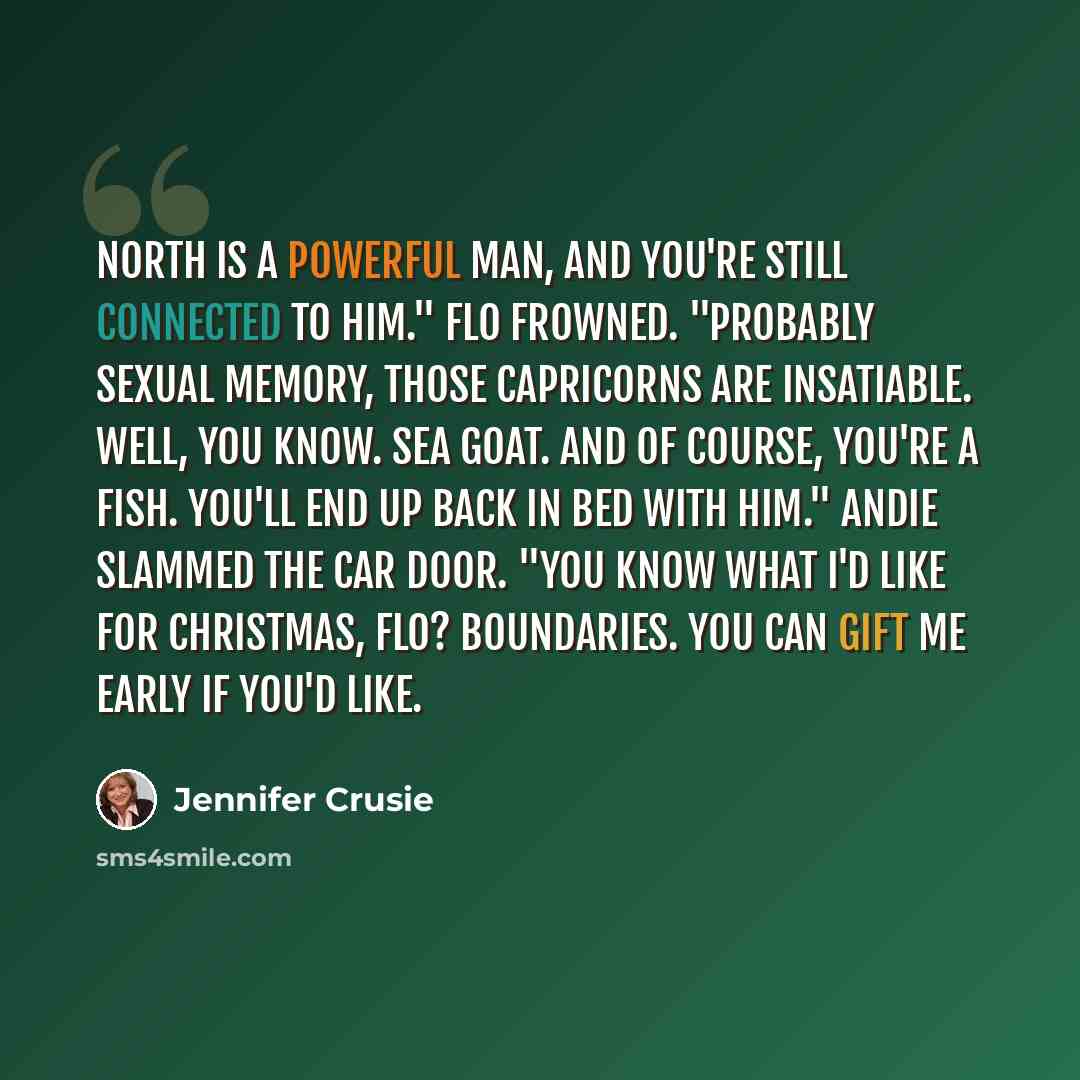 “North is a powerful man, and you're still connected to him." Flo frowned. "Probably sexual memory, those Capricorns are insatiable. Well, you know. Sea Goat. And of course, you're a Fish. You'll end up back in bed with him." Andie slammed the car door. "You know what I'd like for Christmas, Flo?…” quote by Jennifer Crusie