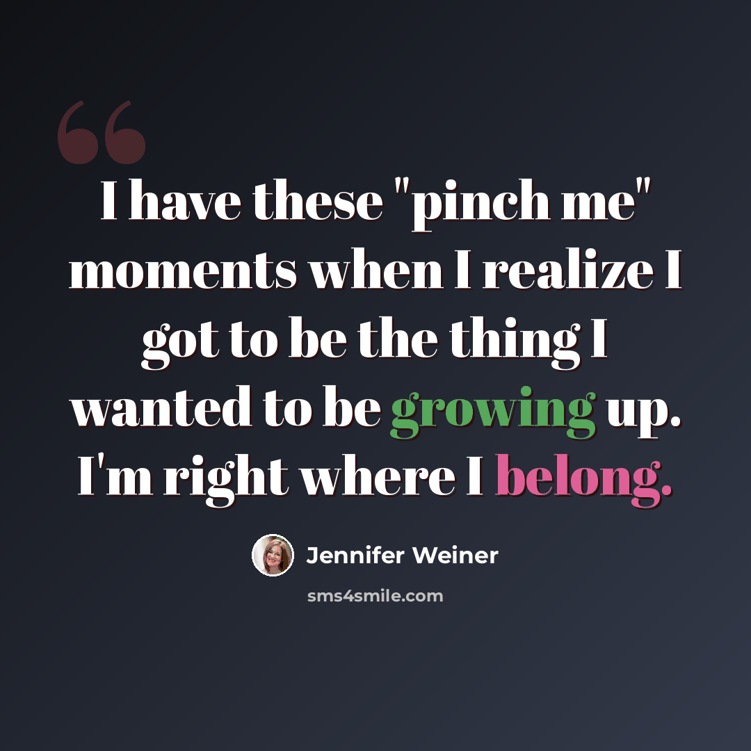 “I have these "pinch me" moments when I realize I got to be the thing I wanted to be growing up. I'm right where I belong.” quote by Jennifer Weiner