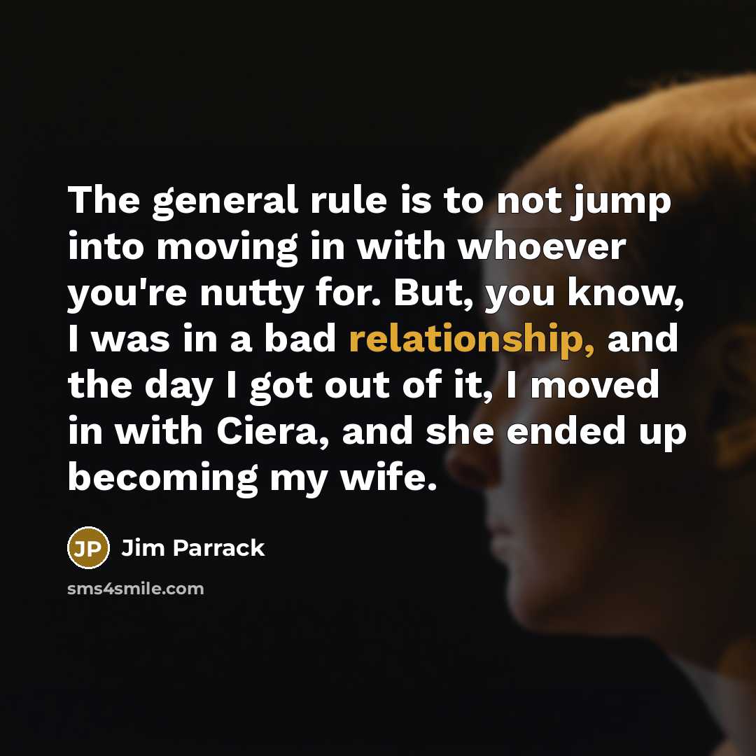 “The general rule is to not jump into moving in with whoever you're nutty for. But, you know, I was in a bad relationship, and the day I got out of it, I moved in with Ciera, and she ended up becoming my wife.” quote by Jim Parrack