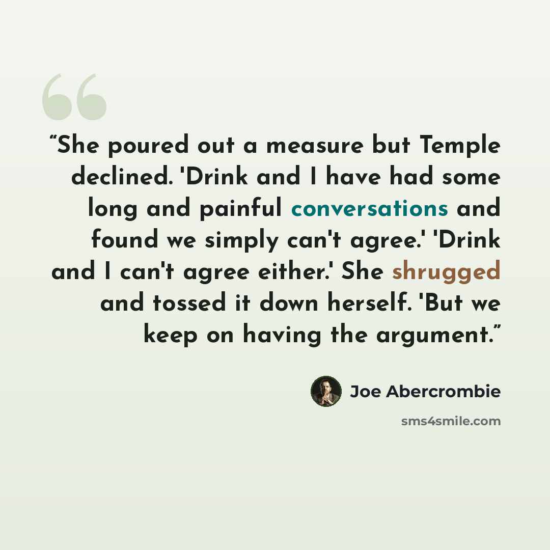 “She poured out a measure but Temple declined. 'Drink and I have had some long and painful conversations and found we simply can't agree.' 'Drink and I can't agree either.' She shrugged and tossed it down herself. 'But we keep on having the argument.” quote by Joe Abercrombie