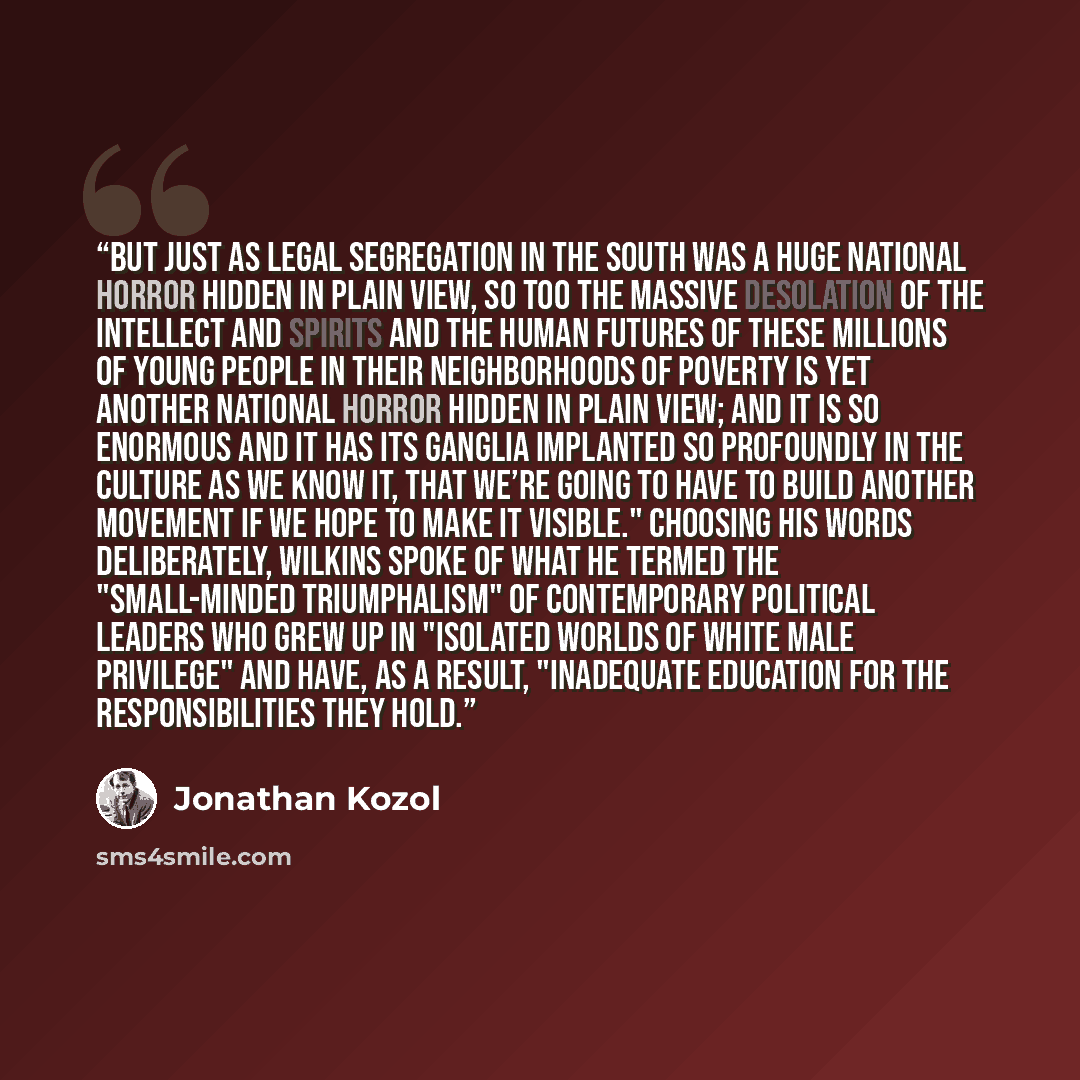 “But just as legal segregation in the South was a huge national horror hidden in plain view, so too the massive desolation of the intellect and spirits and the human futures of these millions of young people in their neighborhoods of poverty is yet another national horror hidden in plain view; and…” quote by Jonathan Kozol