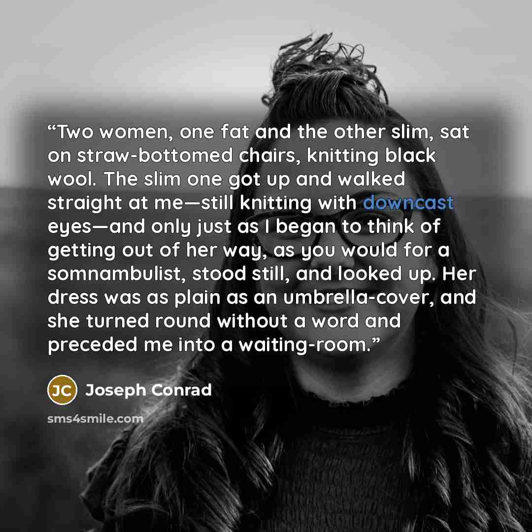 “Two women, one fat and the other slim, sat on straw-bottomed chairs, knitting black wool. The slim one got up and walked straight at me—still knitting with downcast eyes—and only just as I began to think of getting out of her way, as you would for a somnambulist, stood still, and looked up. Her…” quote by Joseph Conrad