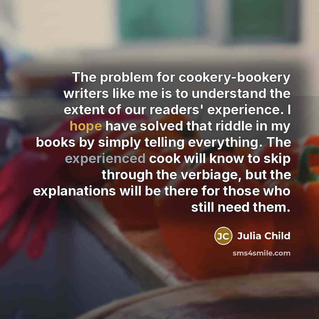 “The problem for cookery-bookery writers like me is to understand the extent of our readers' experience. I hope have solved that riddle in my books by simply telling everything. The experienced cook will know to skip through the verbiage, but the explanations will be there for those who still need…” quote by Julia Child