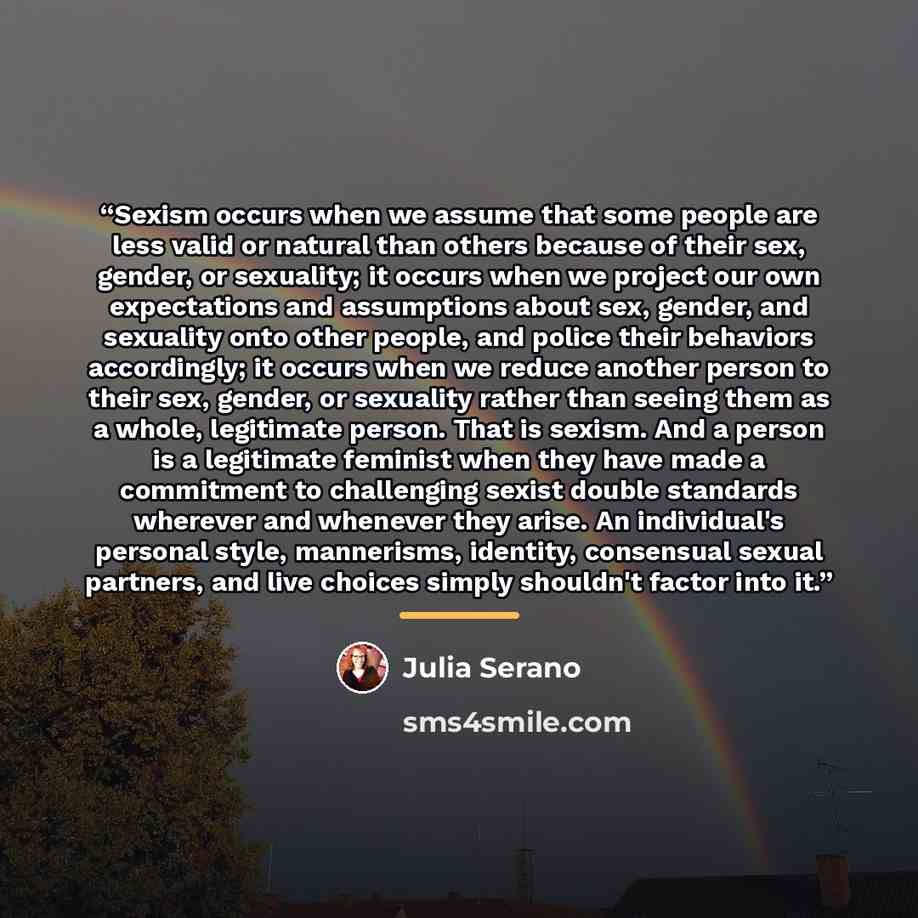 “Sexism occurs when we assume that some people are less valid or natural than others because of their sex, gender, or sexuality; it occurs when we project our own expectations and assumptions about sex, gender, and sexuality onto other people, and police their behaviors accordingly; it occurs when…” quote by Julia Serano