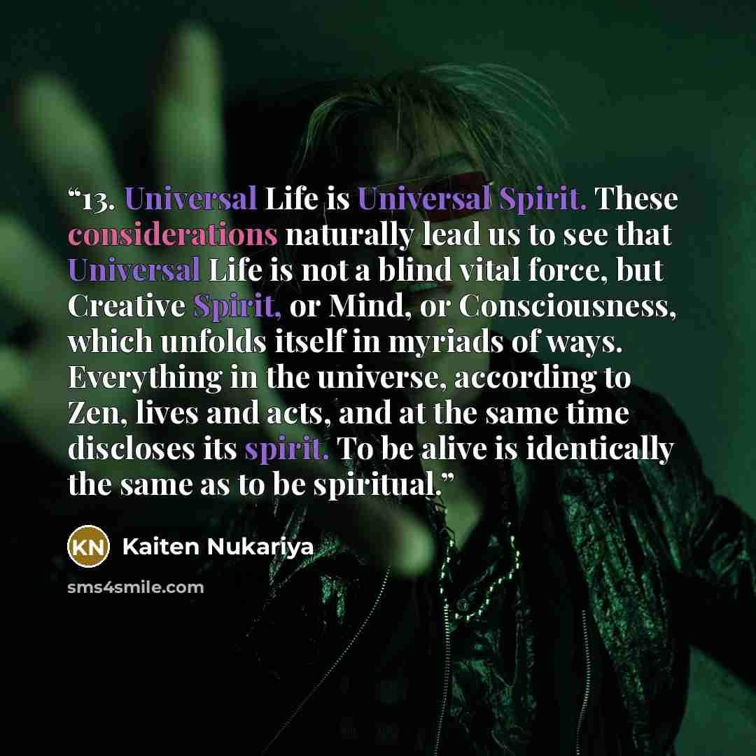 “13. Universal Life is Universal Spirit. These considerations naturally lead us to see that Universal Life is not a blind vital force, but Creative Spirit, or Mind, or Consciousness, which unfolds itself in myriads of ways. Everything in the universe, according to Zen, lives and acts, and at the…” quote by Kaiten Nukariya