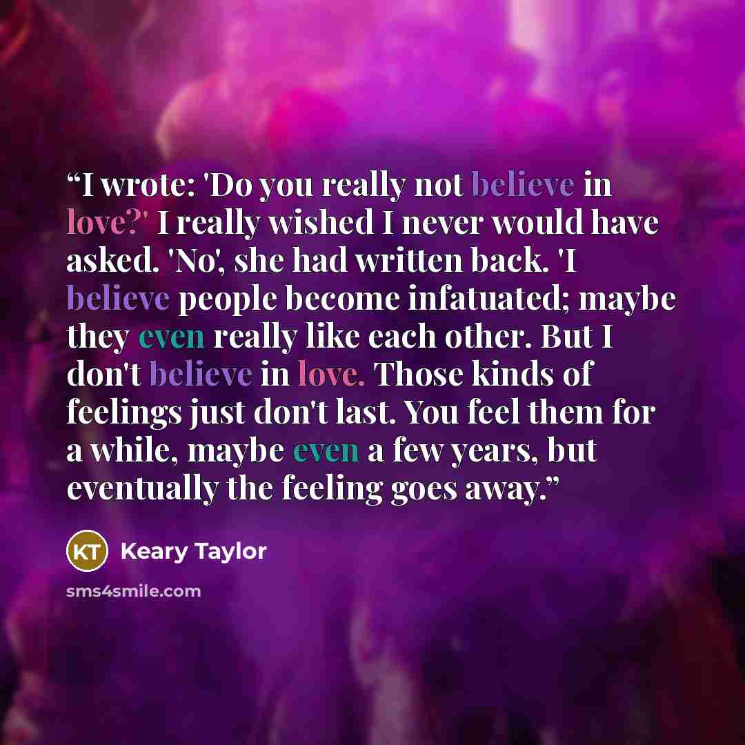 “I wrote: 'Do you really not believe in love?' I really wished I never would have asked. 'No', she had written back. 'I believe people become infatuated; maybe they even really like each other. But I don't believe in love. Those kinds of feelings just don't last. You feel them for a while, maybe…” quote by Keary Taylor