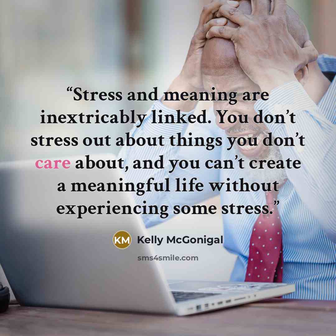 “Stress and meaning are inextricably linked. You don’t stress out about things you don’t care about, and you can’t create a meaningful life without experiencing some stress.” quote by Kelly McGonigal