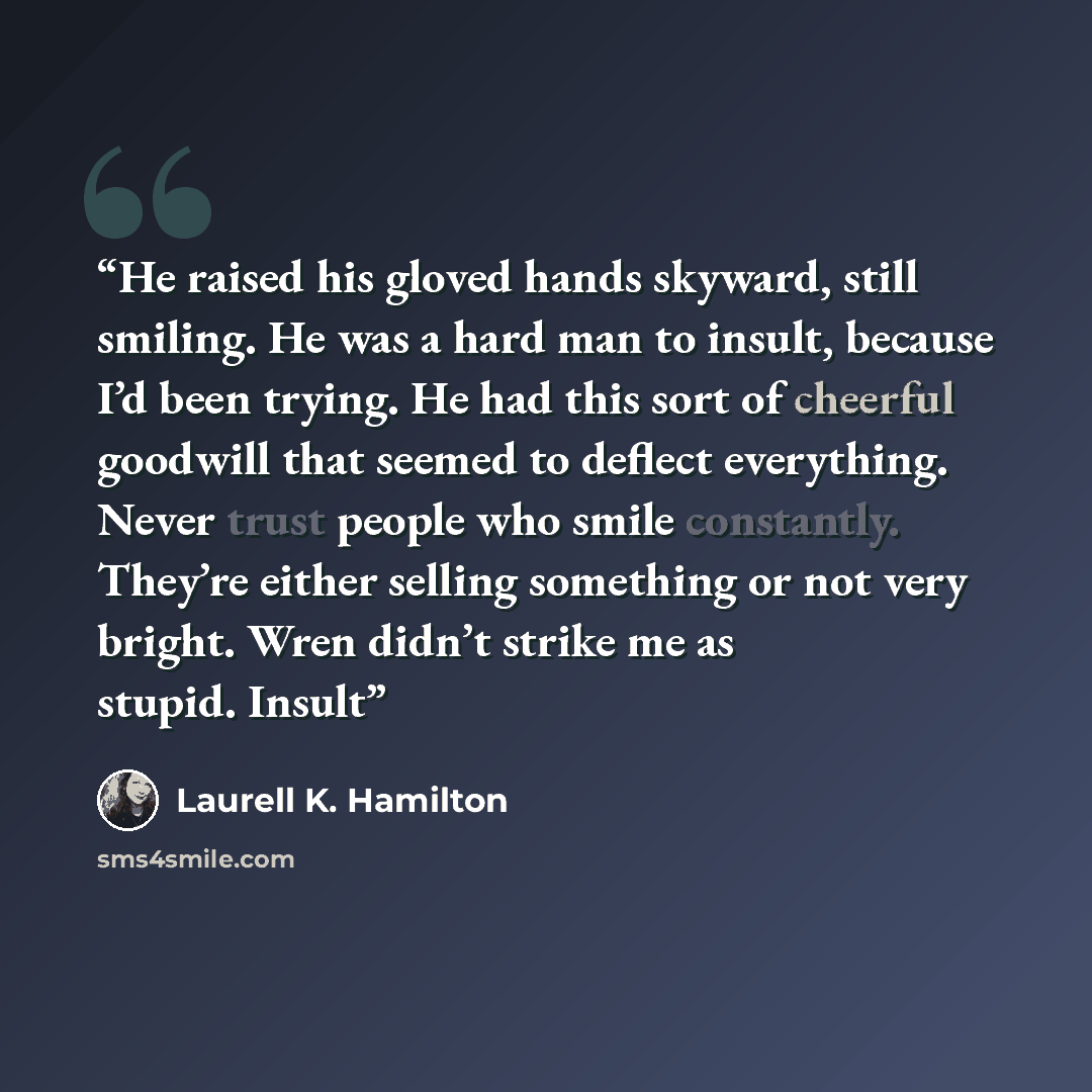 “He raised his gloved hands skyward, still smiling. He was a hard man to insult, because I’d been trying. He had this sort of cheerful goodwill that seemed to deflect everything. Never trust people who smile constantly. They’re either selling something or not very bright. Wren didn’t strike me as…” quote by Laurell K. Hamilton