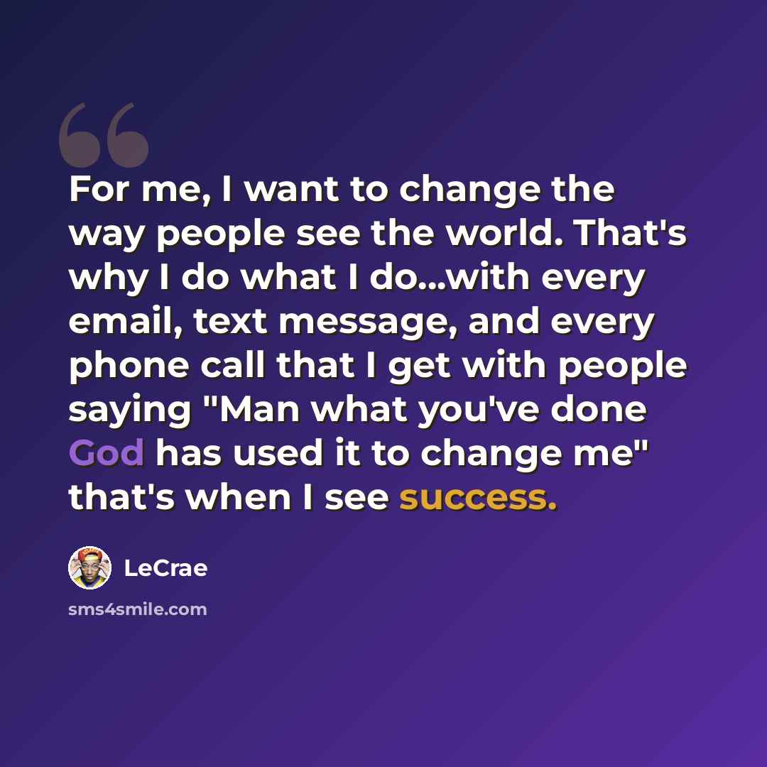 “For me, I want to change the way people see the world. That's why I do what I do...with every email, text message, and every phone call that I get with people saying "Man what you've done God has used it to change me" that's when I see success.” quote by LeCrae
