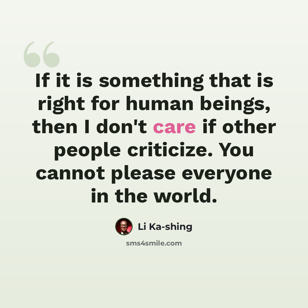 “If it is something that is right for human beings, then I don't care if other people criticize. You cannot please everyone in the world.” quote by Li Ka-shing