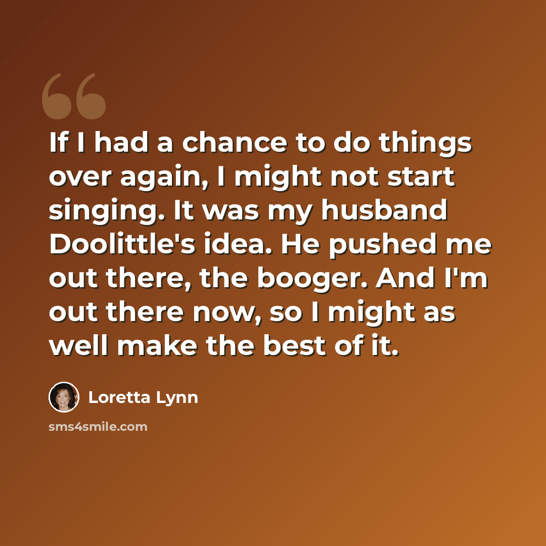 “If I had a chance to do things over again, I might not start singing. It was my husband Doolittle's idea. He pushed me out there, the booger. And I'm out there now, so I might as well make the best of it.” quote by Loretta Lynn