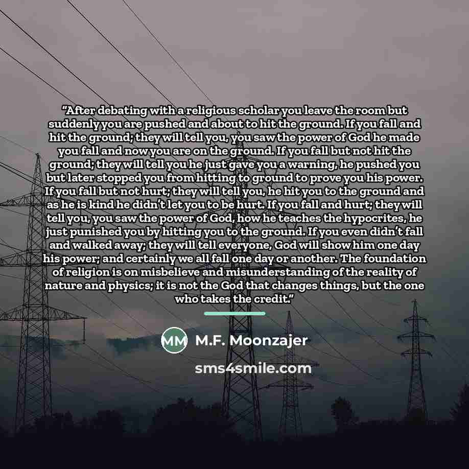 “After debating with a religious scholar you leave the room but suddenly you are pushed and about to hit the ground. If you fall and hit the ground; they will tell you, you saw the power of God he made you fall and now you are on the ground. If you fall but not hit the ground; they will tell you he…” quote by M.F. Moonzajer