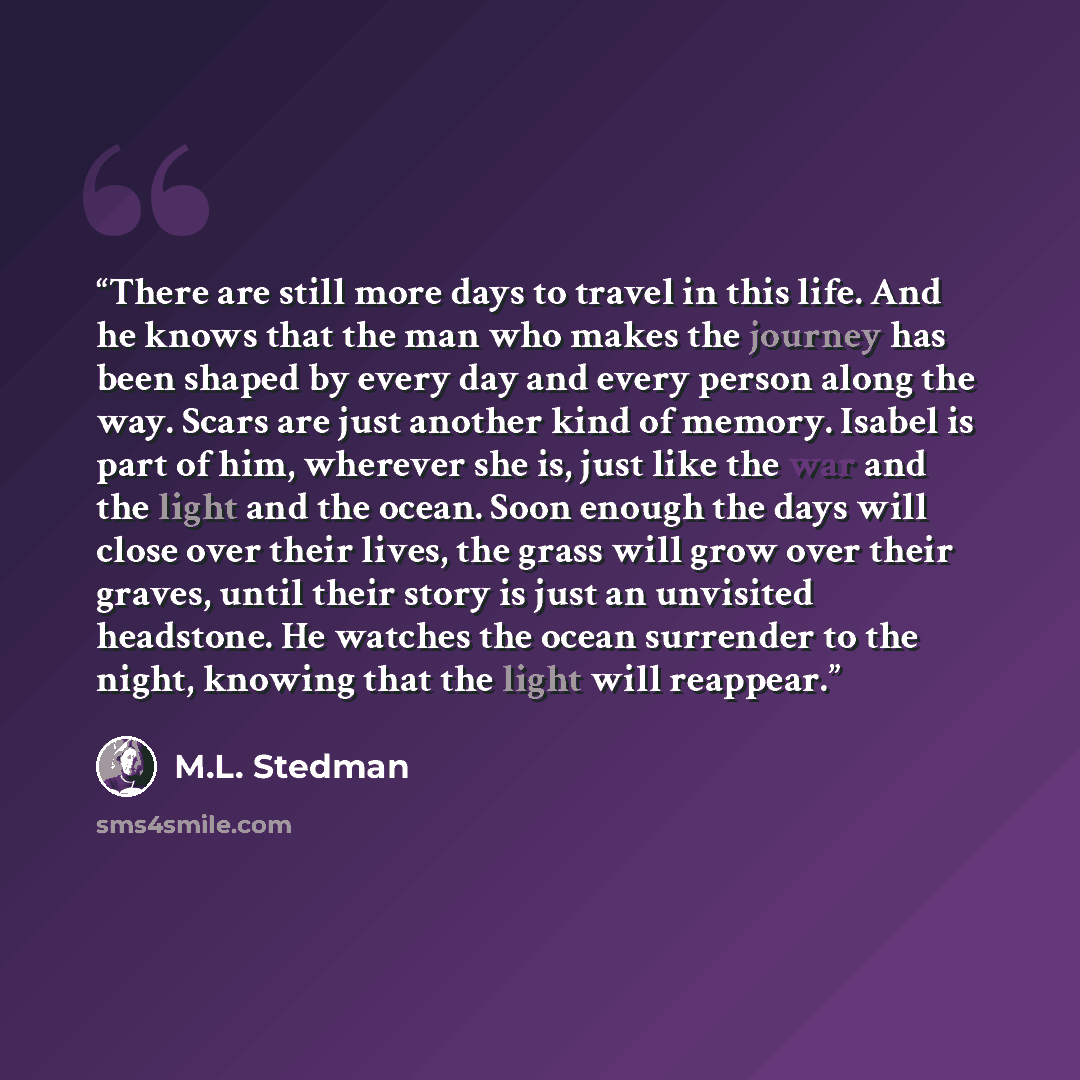 “There are still more days to travel in this life. And he knows that the man who makes the journey has been shaped by every day and every person along the way. Scars are just another kind of memory. Isabel is part of him, wherever she is, just like the war and the light and the ocean. Soon enough…” quote by M.L. Stedman