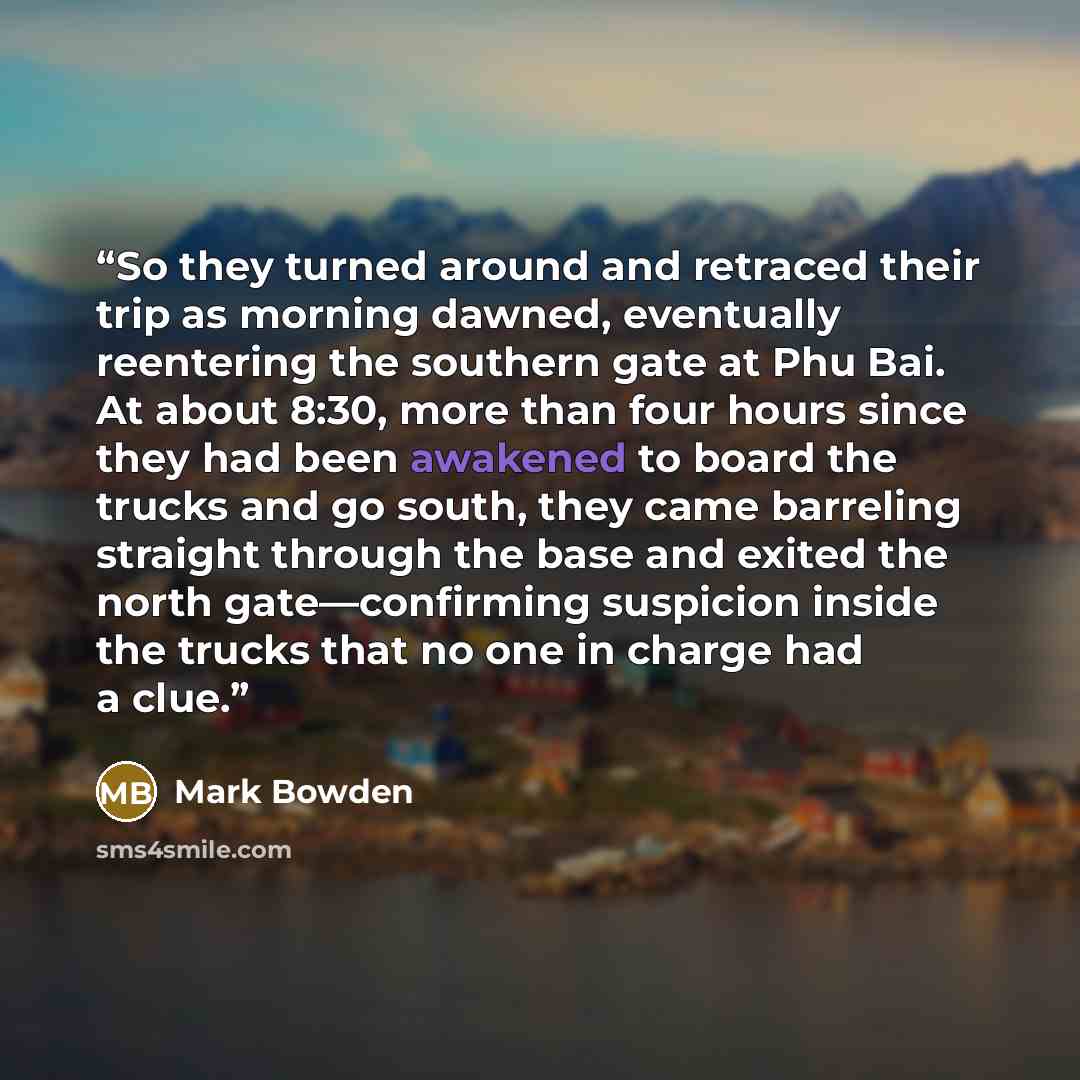 “So they turned around and retraced their trip as morning dawned, eventually reentering the southern gate at Phu Bai. At about 8:30, more than four hours since they had been awakened to board the trucks and go south, they came barreling straight through the base and exited the north gate—confirming…” quote by Mark Bowden