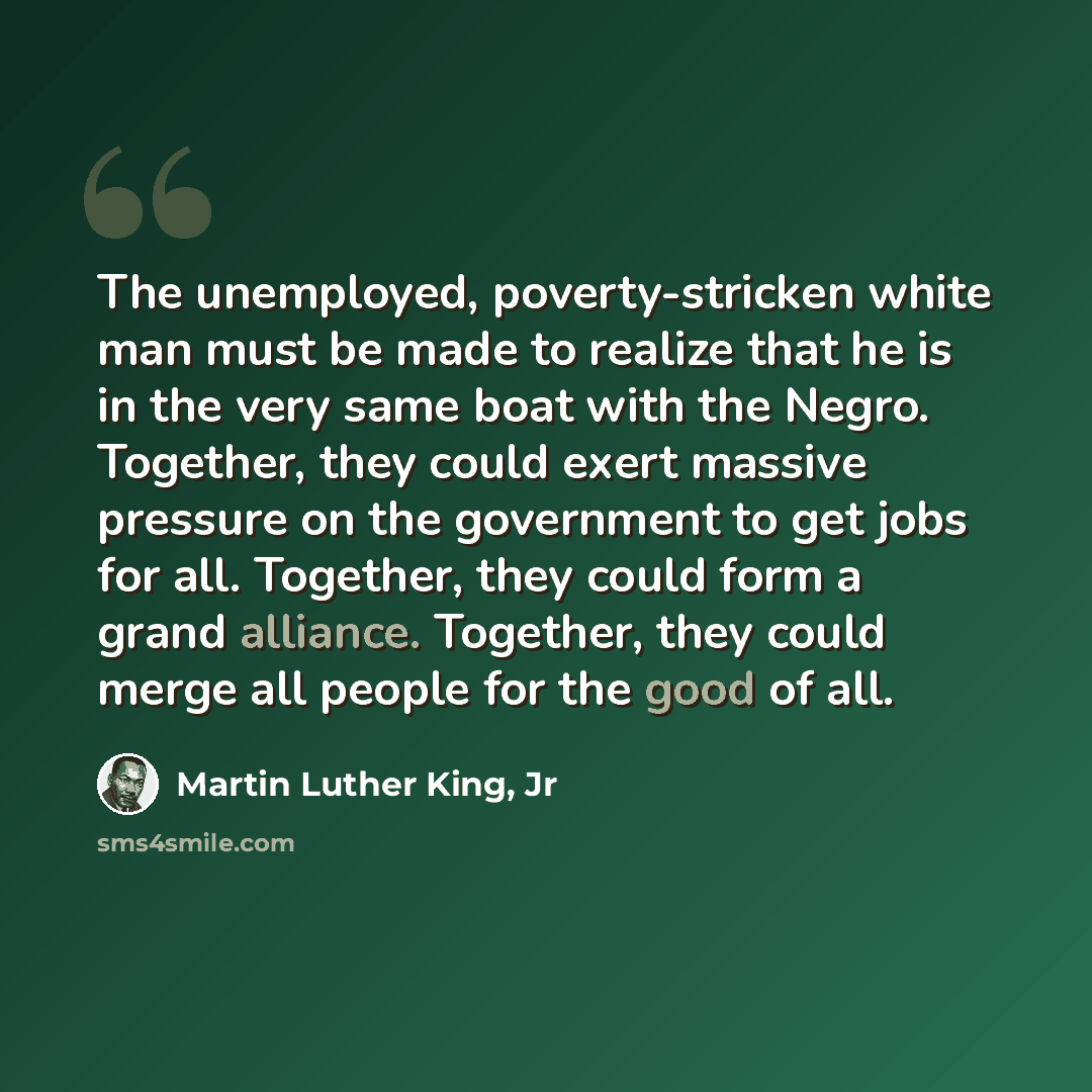 “The unemployed, poverty-stricken white man must be made to realize that he is in the very same boat with the Negro. Together, they could exert massive pressure on the government to get jobs for all. Together, they could form a grand alliance. Together, they could merge all people for the good of…” quote by Martin Luther King, Jr