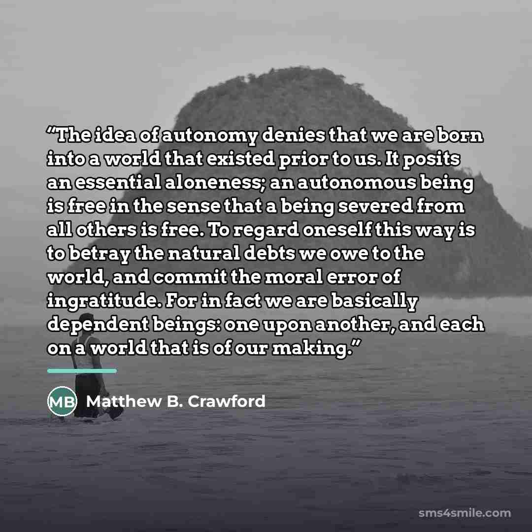 “The idea of autonomy denies that we are born into a world that existed prior to us. It posits an essential aloneness; an autonomous being is free in the sense that a being severed from all others is free. To regard oneself this way is to betray the natural debts we owe to the world, and commit the…” quote by Matthew B. Crawford
