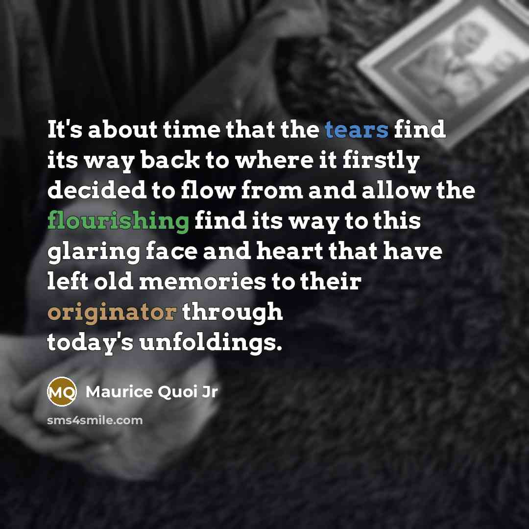 “It's about time that the tears find its way back to where it firstly decided to flow from and allow the flourishing find its way to this glaring face and heart that have left old memories to their originator through today's unfoldings.” quote by Maurice Quoi Jr