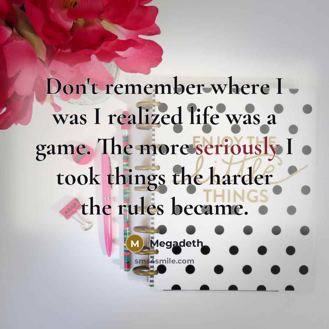 “Don't remember where I was I realized life was a game. The more seriously I took things the harder the rules became.” quote by Megadeth