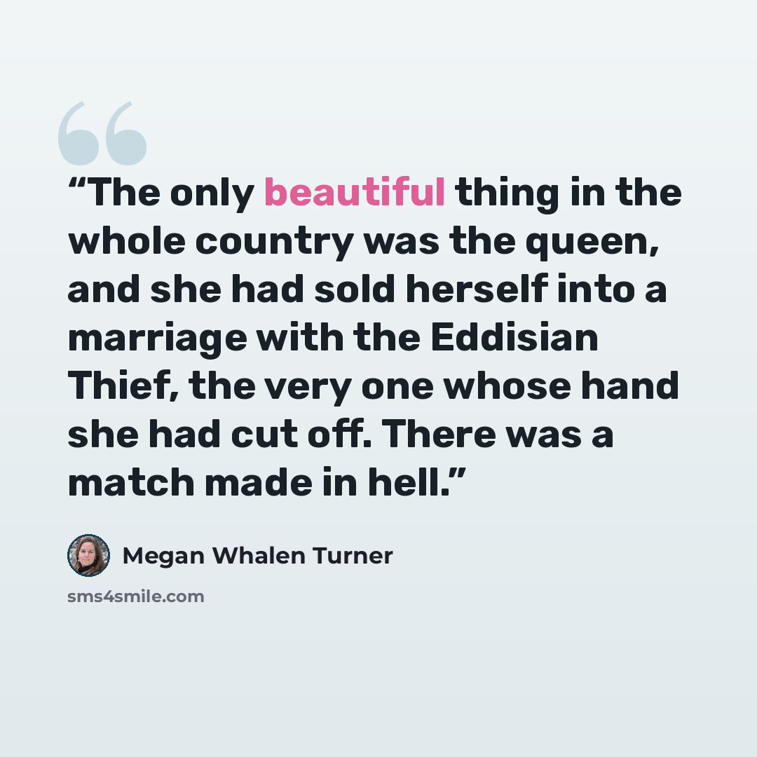 “The only beautiful thing in the whole country was the queen, and she had sold herself into a marriage with the Eddisian Thief, the very one whose hand she had cut off. There was a match made in hell.” quote by Megan Whalen Turner