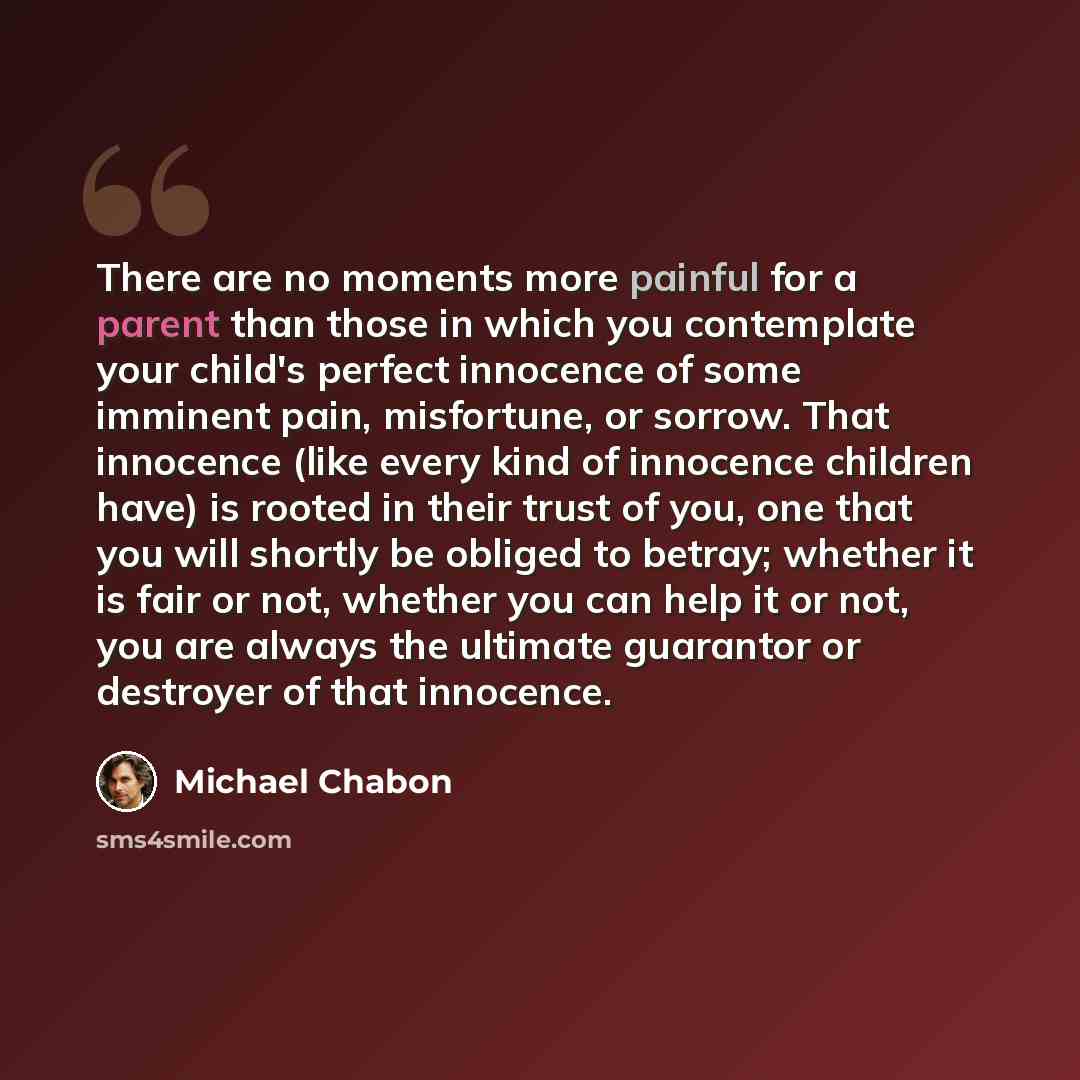 “There are no moments more painful for a parent than those in which you contemplate your child's perfect innocence of some imminent pain, misfortune, or sorrow. That innocence (like every kind of innocence children have) is rooted in their trust of you, one that you will shortly be obliged to…” quote by Michael Chabon