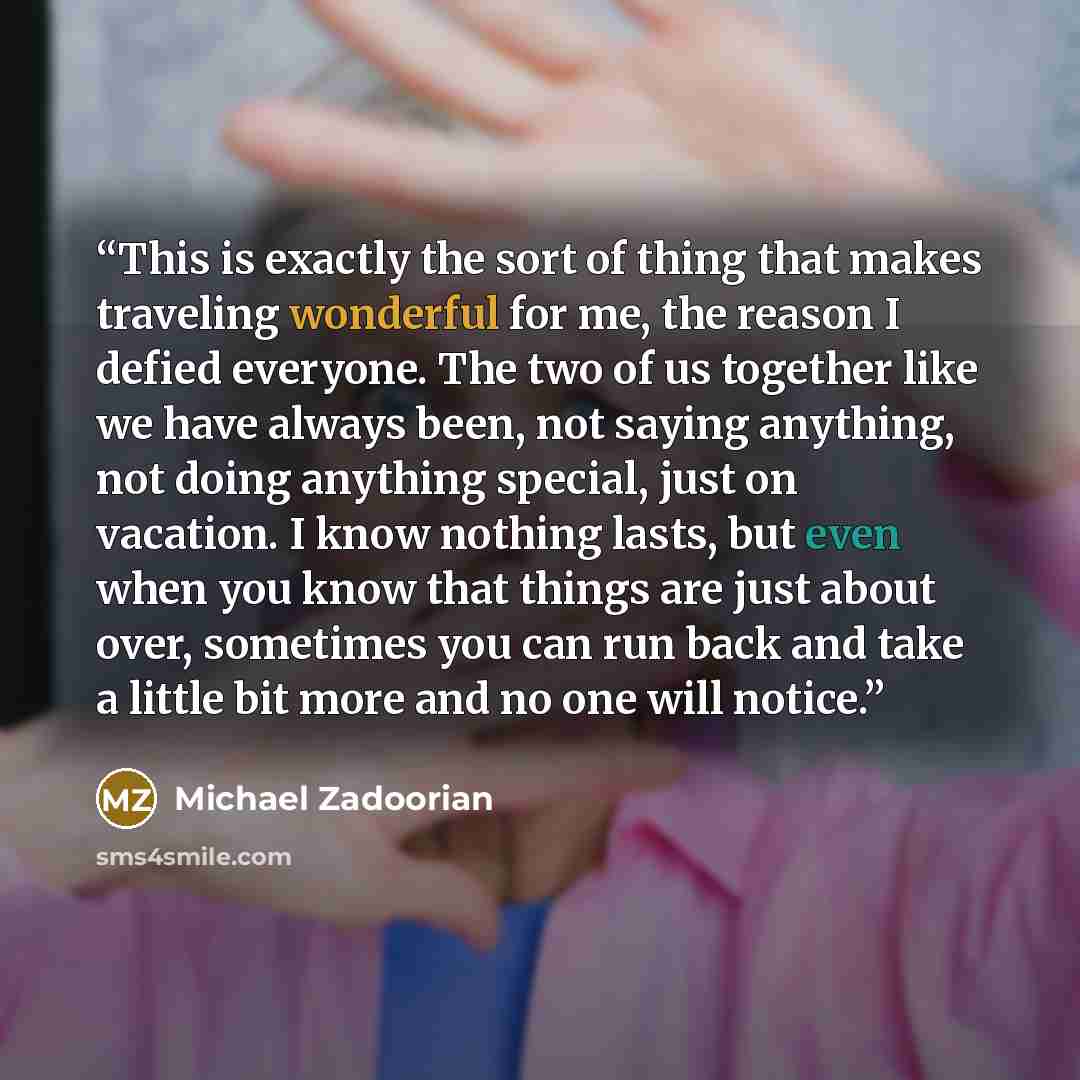 “This is exactly the sort of thing that makes traveling wonderful for me, the reason I defied everyone. The two of us together like we have always been, not saying anything, not doing anything special, just on vacation. I know nothing lasts, but even when you know that things are just about over…” quote by Michael Zadoorian