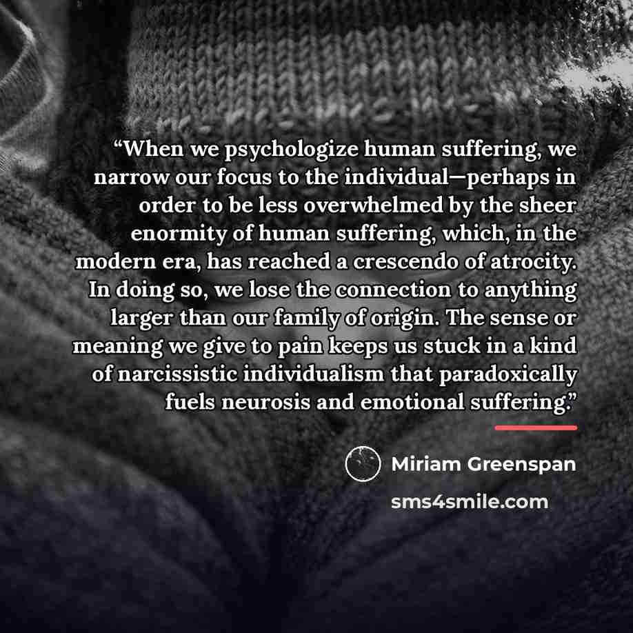 “When we psychologize human suffering, we narrow our focus to the individual—perhaps in order to be less overwhelmed by the sheer enormity of human suffering, which, in the modern era, has reached a crescendo of atrocity. In doing so, we lose the connection to anything larger than our family of…” quote by Miriam Greenspan
