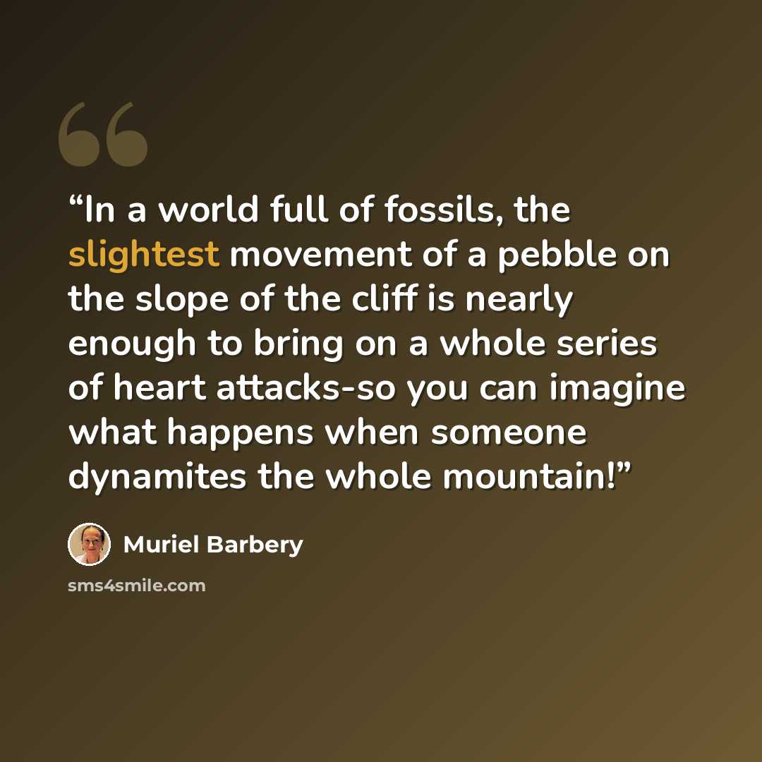 “In a world full of fossils, the slightest movement of a pebble on the slope of the cliff is nearly enough to bring on a whole series of heart attacks-so you can imagine what happens when someone dynamites the whole mountain!” quote by Muriel Barbery
