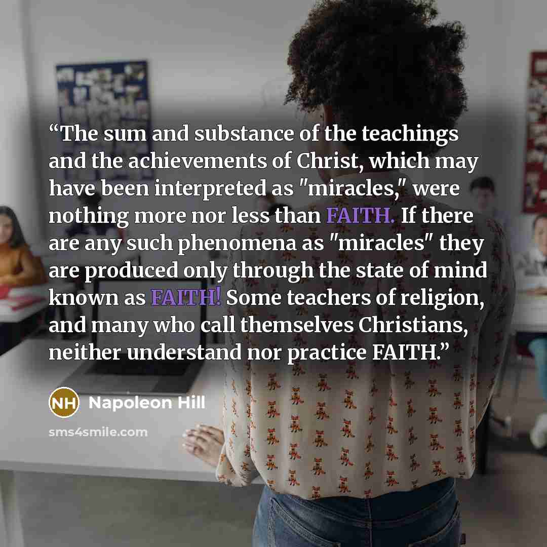 “The sum and substance of the teachings and the achievements of Christ, which may have been interpreted as "miracles," were nothing more nor less than FAITH. If there are any such phenomena as "miracles" they are produced only through the state of mind known as FAITH! Some teachers of religion, and…” quote by Napoleon Hill