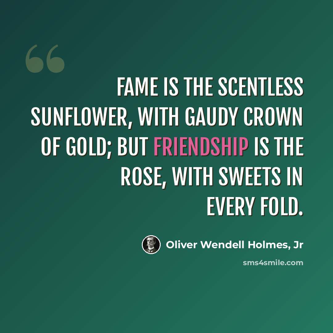 “Fame is the scentless sunflower, with gaudy crown of gold; But friendship is the rose, with sweets in every fold.” quote by Oliver Wendell Holmes, Jr