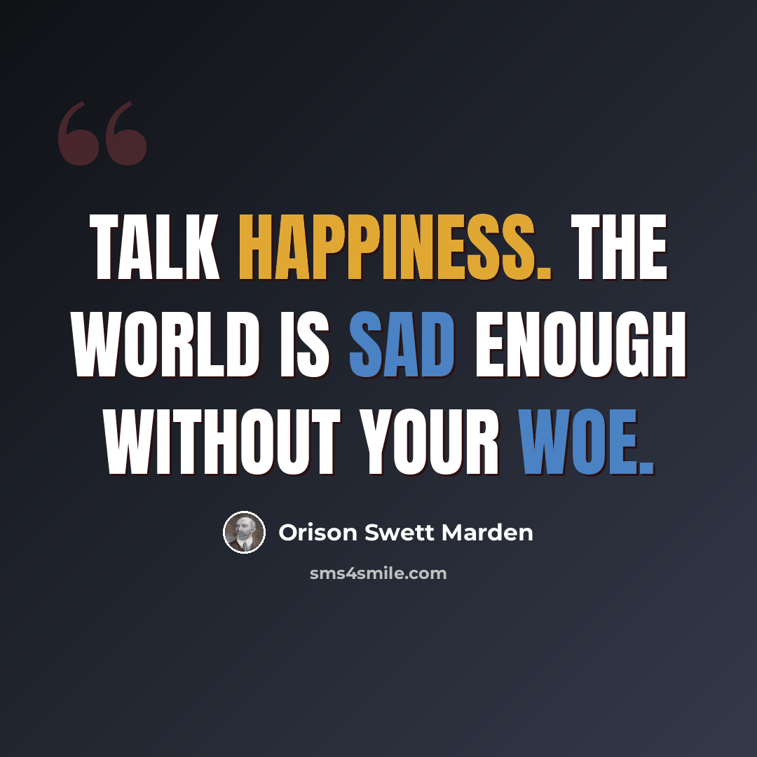 “Talk happiness. The world is sad enough without your woe.” quote by Orison Swett Marden