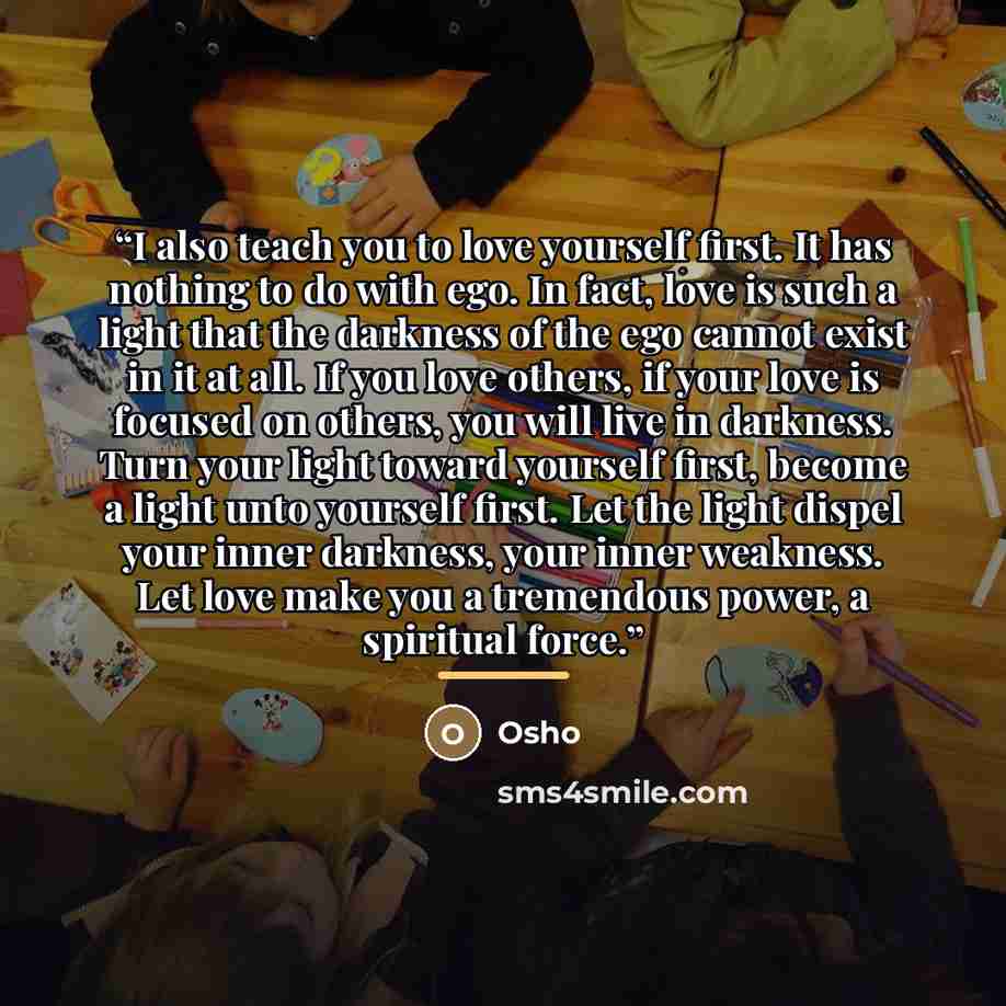 “I also teach you to love yourself first. It has nothing to do with ego. In fact, love is such a light that the darkness of the ego cannot exist in it at all. If you love others, if your love is focused on others, you will live in darkness. Turn your light toward yourself first, become a light unto…” quote by Osho