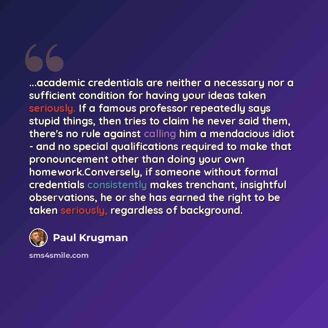 “...academic credentials are neither a necessary nor a sufficient condition for having your ideas taken seriously. If a famous professor repeatedly says stupid things, then tries to claim he never said them, there's no rule against calling him a mendacious idiot - and no special qualifications…” quote by Paul Krugman