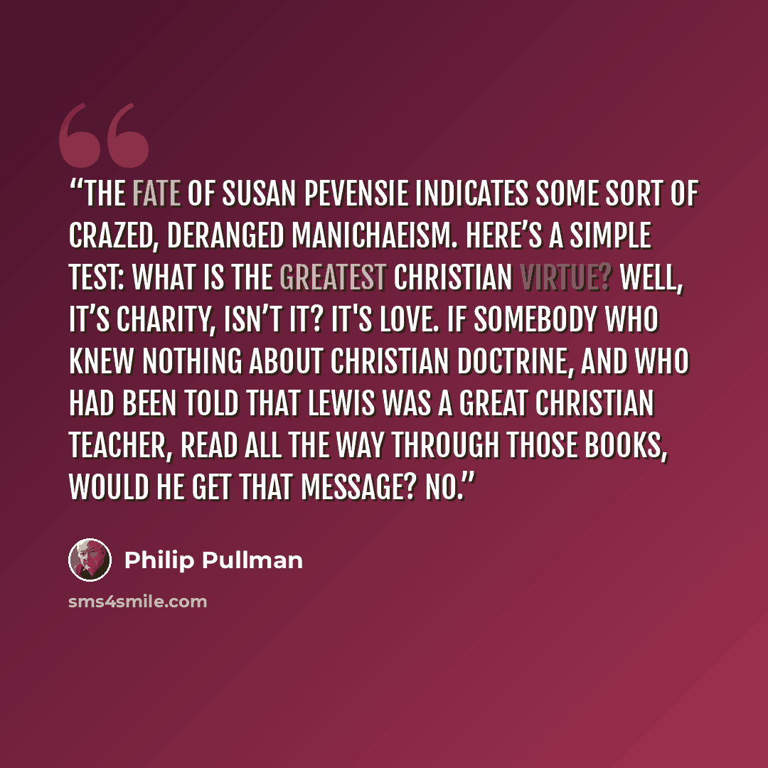 “The fate of Susan Pevensie indicates some sort of crazed, deranged Manichaeism. Here’s a simple test: What is the greatest Christian virtue? Well, it’s charity, isn’t it? It's love. If somebody who knew nothing about Christian doctrine, and who had been told that Lewis was a great Christian…” quote by Philip Pullman