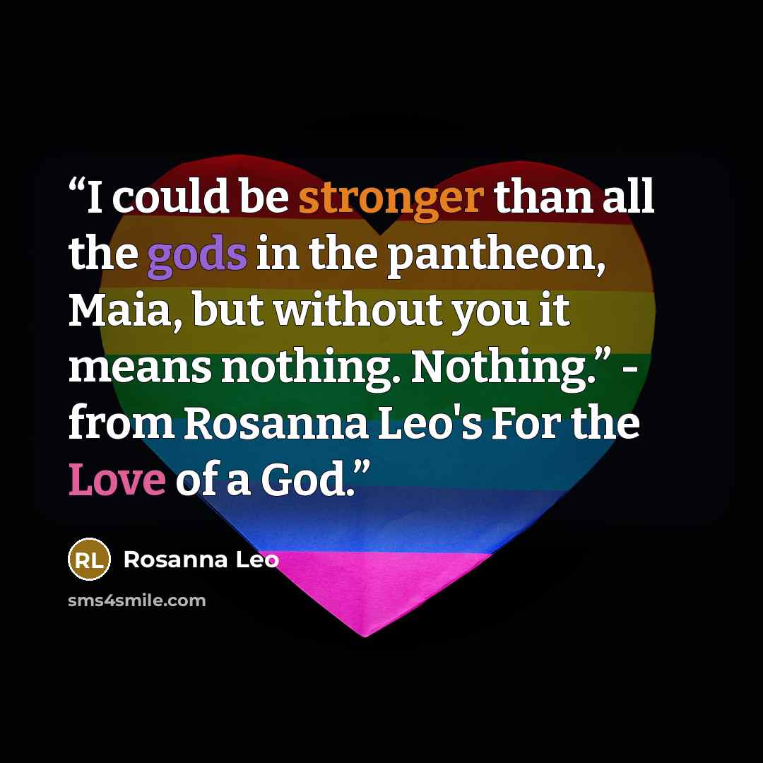 “I could be stronger than all the gods in the pantheon, Maia, but without you it means nothing. Nothing.” - from Rosanna Leo's For the Love of a God.” quote by Rosanna Leo