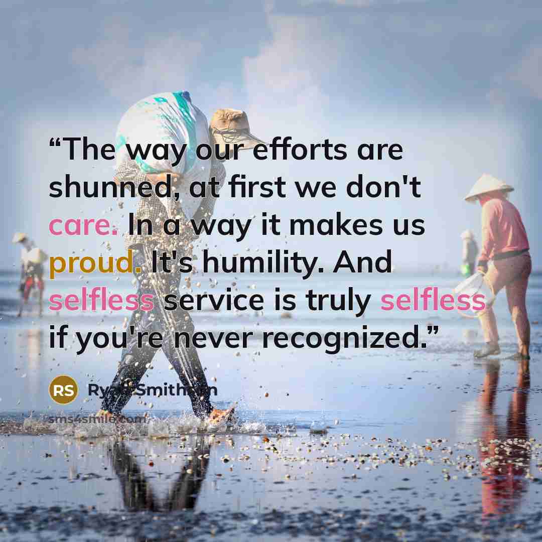 “The way our efforts are shunned, at first we don't care. In a way it makes us proud. It's humility. And selfless service is truly selfless if you're never recognized.” quote by Ryan Smithson