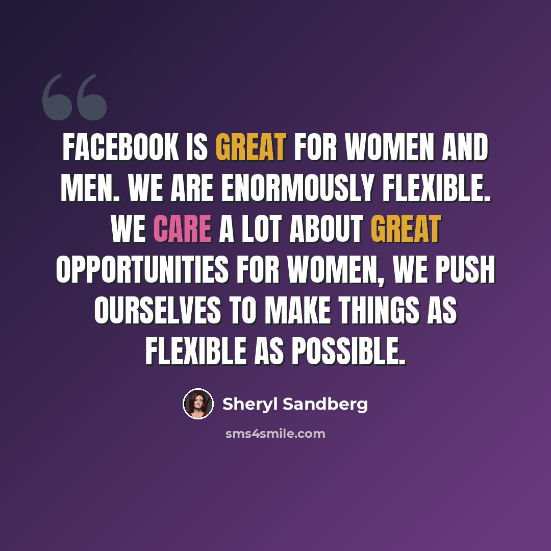 “Facebook is great for women and men. We are enormously flexible. We care a lot about great opportunities for women, we push ourselves to make things as flexible as possible.” quote by Sheryl Sandberg