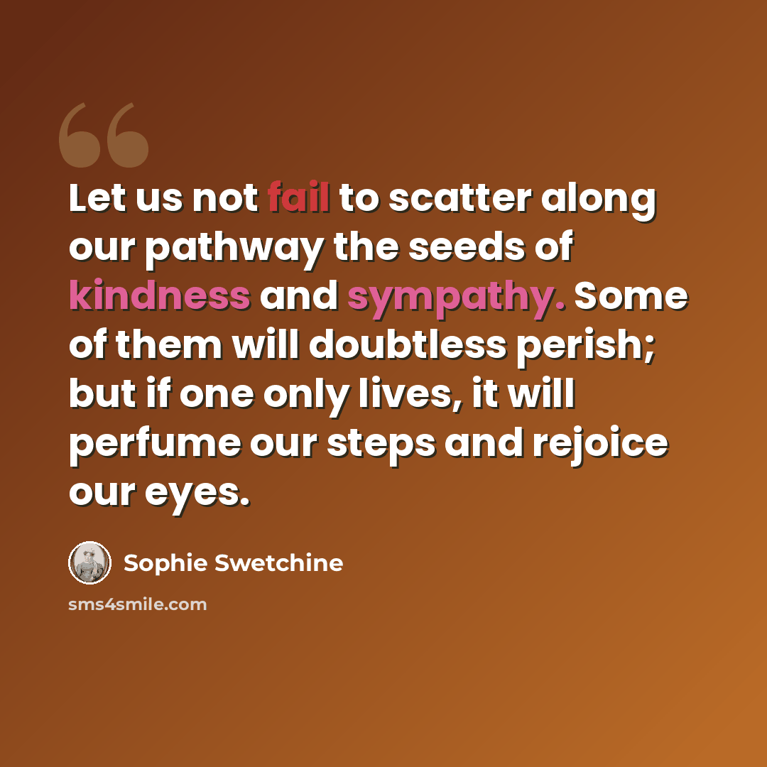 “Let us not fail to scatter along our pathway the seeds of kindness and sympathy. Some of them will doubtless perish; but if one only lives, it will perfume our steps and rejoice our eyes.” quote by Sophie Swetchine