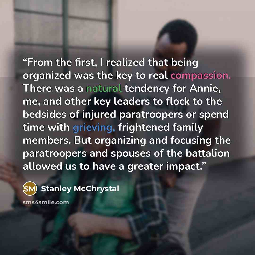 “From the first, I realized that being organized was the key to real compassion. There was a natural tendency for Annie, me, and other key leaders to flock to the bedsides of injured paratroopers or spend time with grieving, frightened family members. But organizing and focusing the paratroopers…” quote by Stanley McChrystal